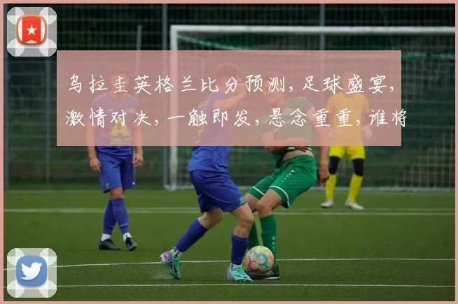乌拉圭英格兰比分预测,足球盛宴,激情对决,一触即发,悬念重重,谁将问鼎