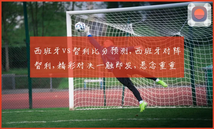 西班牙vs智利比分预测,西班牙对阵智利,精彩对决一触即发,悬念重重