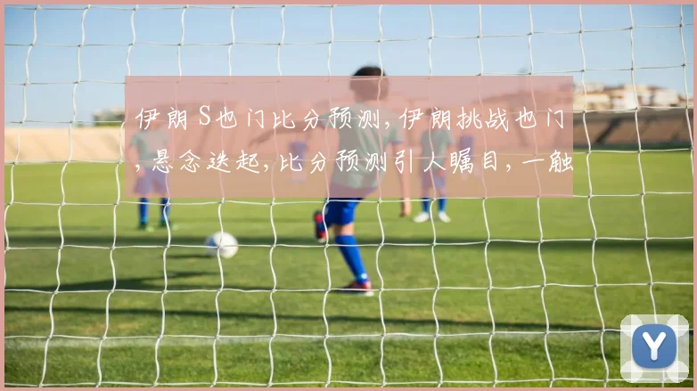 伊朗 S也门比分预测,伊朗挑战也门,悬念迭起,比分预测引人瞩目,一触即发